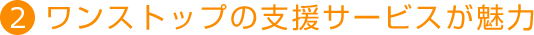 2．ワンストップの支援サービスが魅力